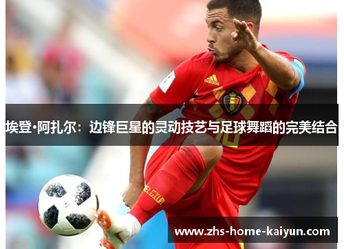 埃登·阿扎尔：边锋巨星的灵动技艺与足球舞蹈的完美结合
