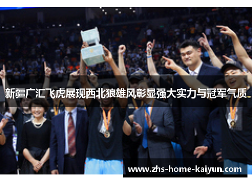 新疆广汇飞虎展现西北狼雄风彰显强大实力与冠军气质