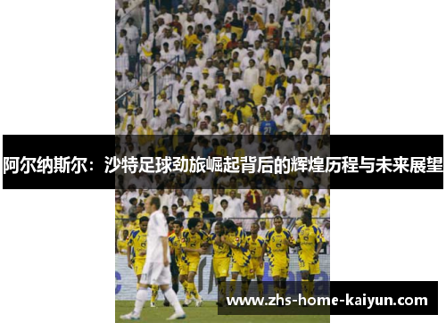 阿尔纳斯尔：沙特足球劲旅崛起背后的辉煌历程与未来展望